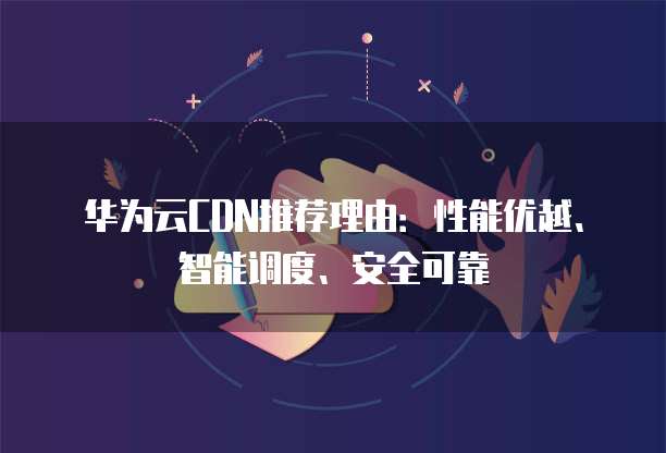 华为云CDN推荐理由:性能优越、智能调度、安全可靠
