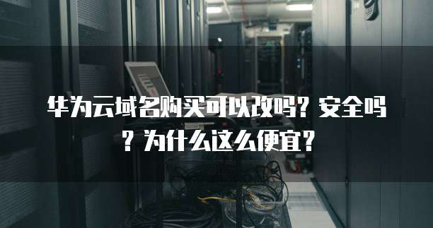 华为云域名购买可以改吗?安全吗?为什么这么便宜?