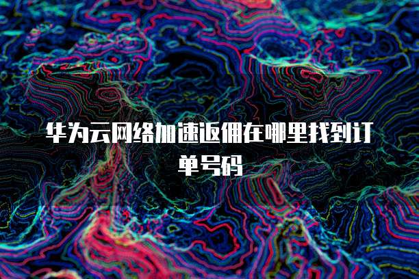 华为云网络加速返佣在哪里找到订单号码