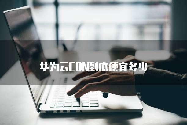 华为云CDN到底便宜多少