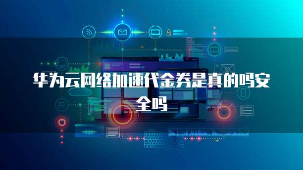 华为云网络加速代金券是真的吗安全吗