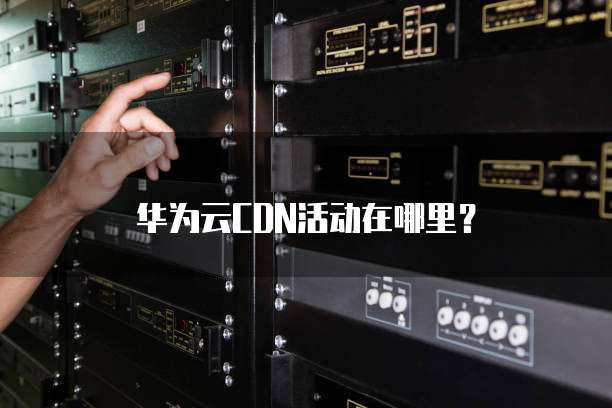 华为云CDN活动在哪里?
