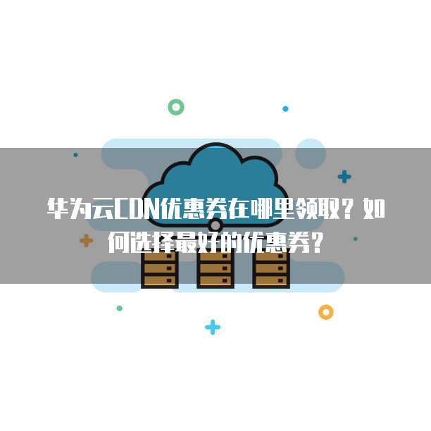 华为云CDN优惠券在哪里领取?如何选择最好的优惠券?