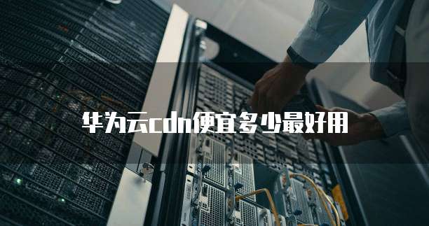 华为云cdn便宜多少最好用