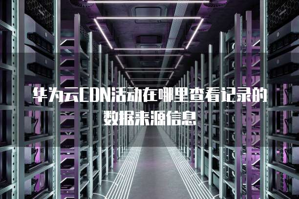 华为云CDN活动在哪里查看记录的数据来源信息