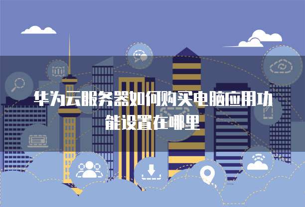 华为云服务器如何购买电脑应用功能设置在哪里