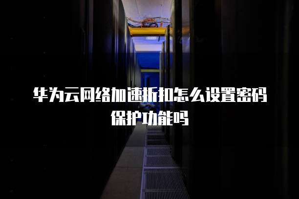 华为云网络加速折扣怎么设置密码保护功能吗