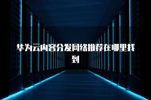 华为云内容分发网络推荐在哪里找到