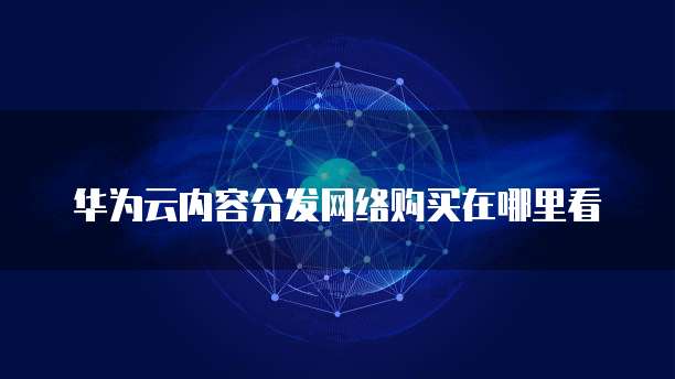 华为云内容分发网络购买在哪里看