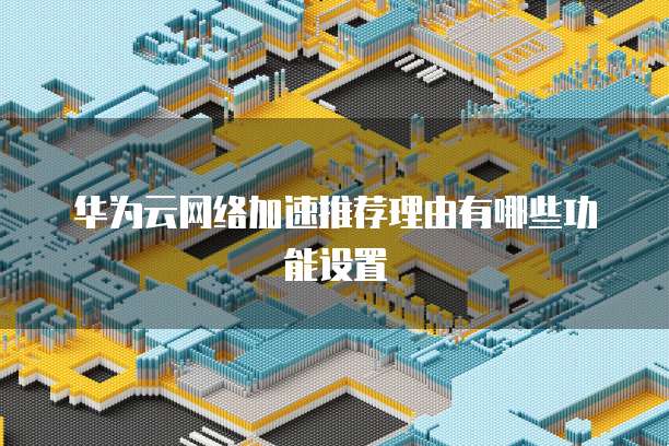 华为云网络加速推荐理由有哪些功能设置