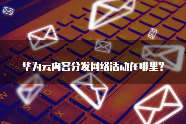 华为云内容分发网络活动在哪里?