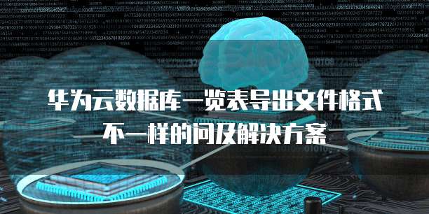 华为云数据库一览表导出文件格式不一样的问及解决方案