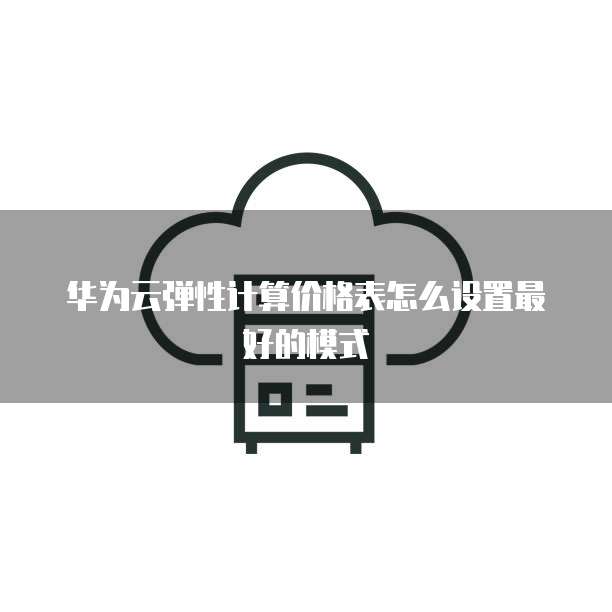 华为云弹性计算价格表怎么设置最好的模式