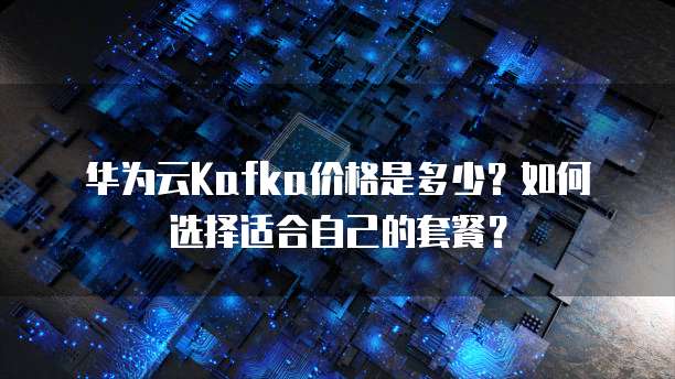 华为云Kafka价格是多少？如何选择适合自己的套餐？