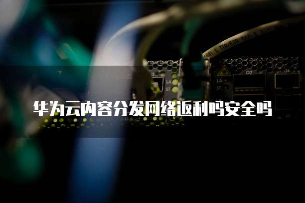 华为云内容分发网络返利吗安全吗