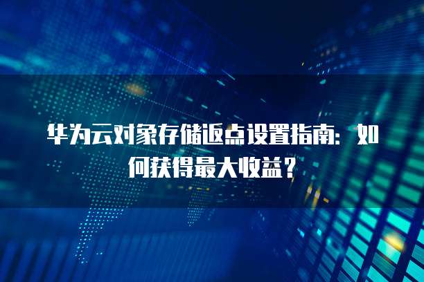 华为云对象存储返点设置指南:如何获得最大收益?