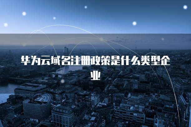 华为云域名注册政策是什么类型企业