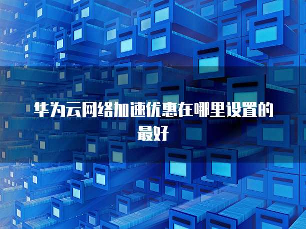 华为云网络加速优惠在哪里设置的最好