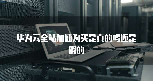 华为云全站加速购买是真的吗还是假的
