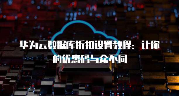 华为云数据库折扣设置教程:让你的优惠码与众不同