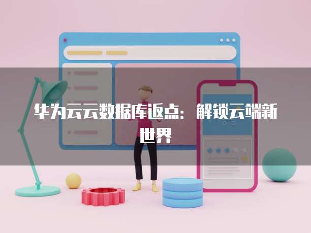 华为云云数据库返点:解锁云端新世界
