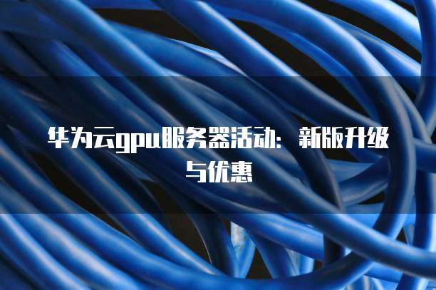 华为云gpu服务器活动:新版升级与优惠