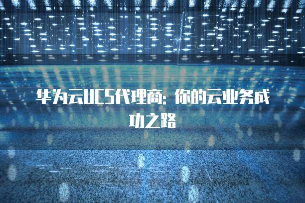 华为云UCS代理商: 你的云业务成功之路