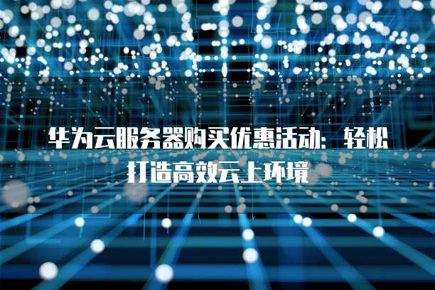 华为云服务器购买优惠活动:轻松打造高效云上环境