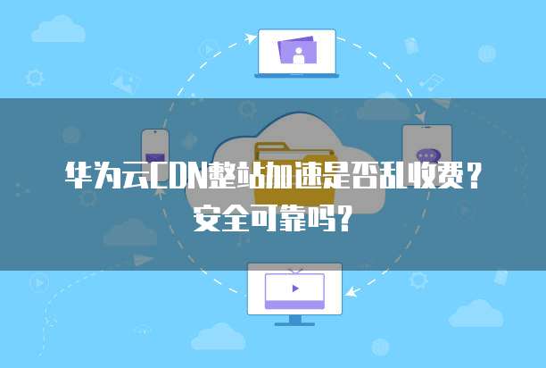 华为云CDN整站加速是否乱收费?安全可靠吗?