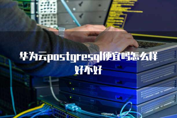 华为云postgresql便宜吗怎么样好不好