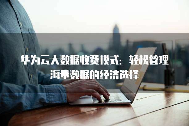 华为云大数据收费模式:轻松管理海量数据的经济选择