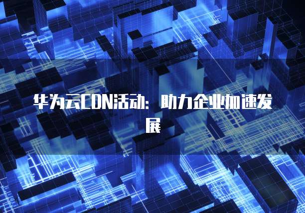 华为云CDN活动:助力企业加速发展