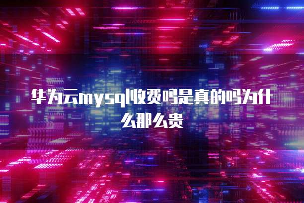 华为云mysql收费吗是真的吗为什么那么贵