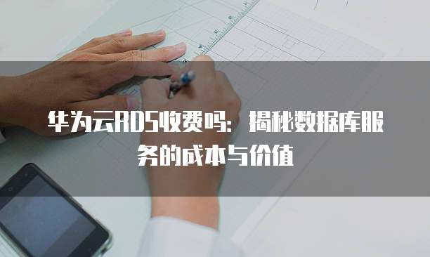 华为云RDS收费吗:揭秘数据库服务的成本与价值