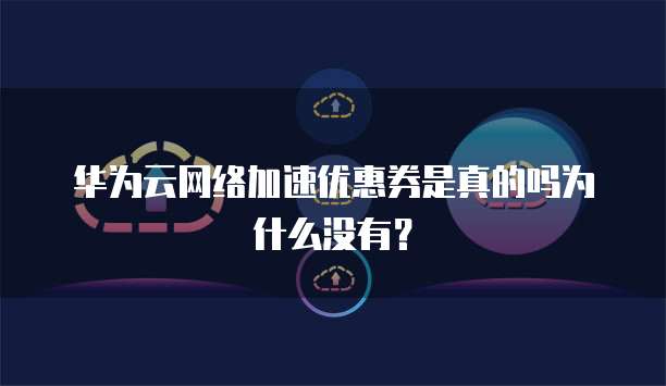 华为云网络加速优惠券是真的吗为什么没有？