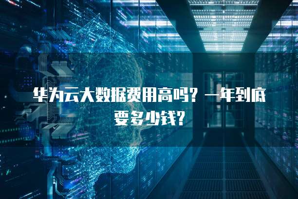 华为云大数据费用高吗?一年到底要多少钱?