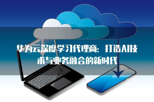 华为云深度学习代理商:打造AI技术与业务融合的新时代