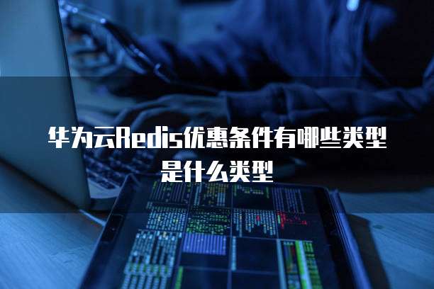 华为云Redis优惠条件有哪些类型是什么类型