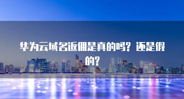 华为云域名返佣是真的吗? 还是假的?
