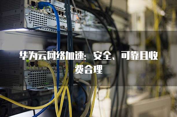 华为云网络加速:安全、可靠且收费合理