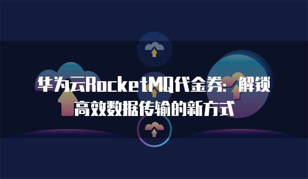 华为云RocketMQ代金券：解锁高效数据传输的新方式