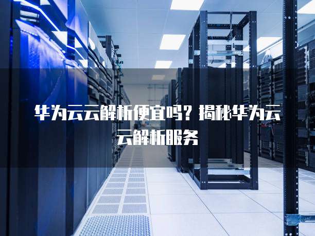 华为云云解析便宜吗?揭秘华为云云解析服务