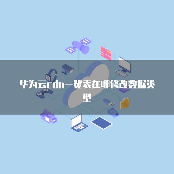 华为云cdn一览表在哪修改数据类型