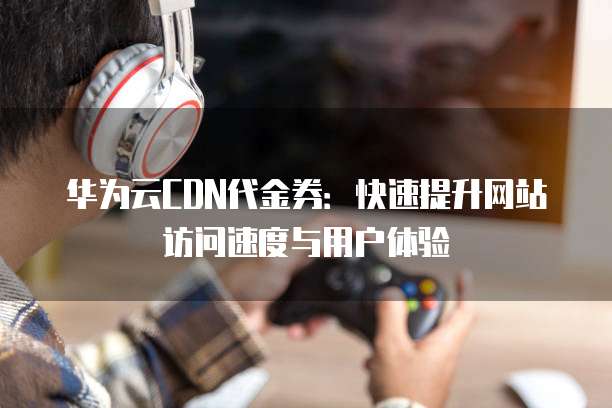 华为云CDN代金券:快速提升网站访问速度与用户体验