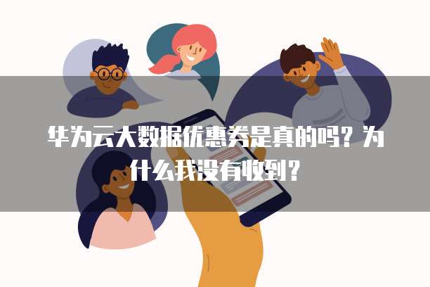 华为云大数据优惠券是真的吗?为什么我没有收到?