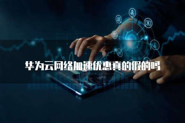 华为云网络加速优惠真的假的吗