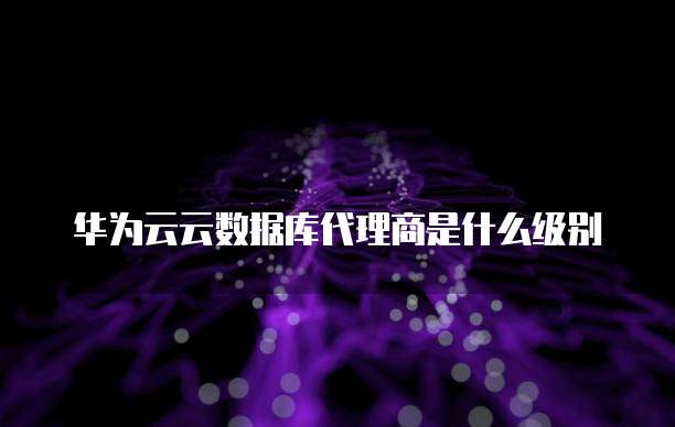 华为云云数据库代理商是什么级别