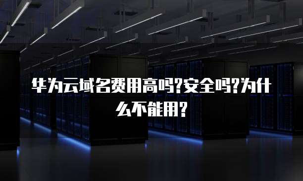 华为云域名费用高吗?安全吗?为什么不能用?