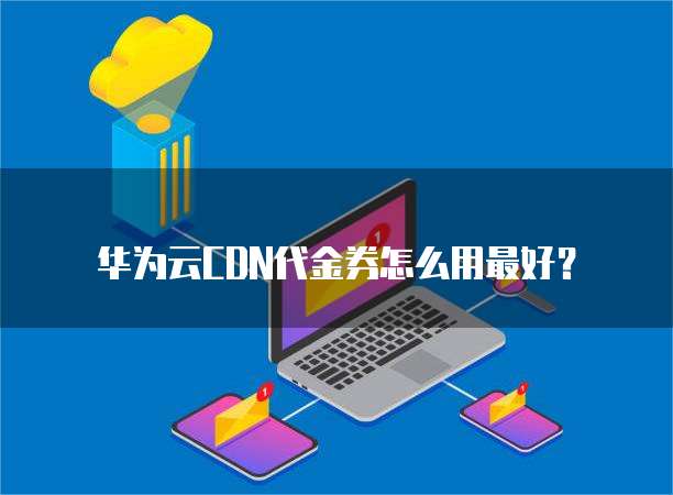 华为云CDN代金券怎么用最好?