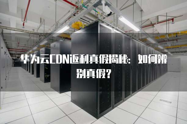 华为云CDN返利真假揭秘:如何辨别真假?